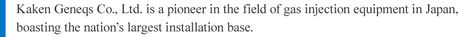 Kaken Geneqs Co., Ltd. is a pioneer in the field of gas injection equipment in Japan, boasting the nation’s largest installation base.